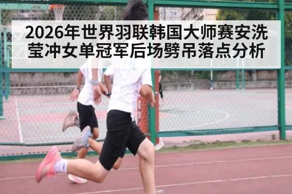 2026年世界羽联韩国大师赛安洗莹冲女单冠军后场劈吊落点分析